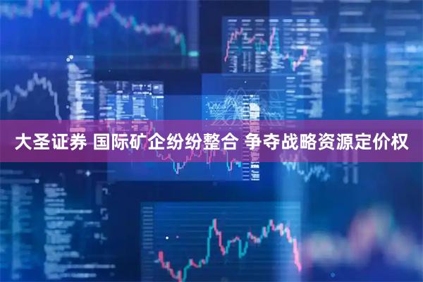 大圣证券 国际矿企纷纷整合 争夺战略资源定价权