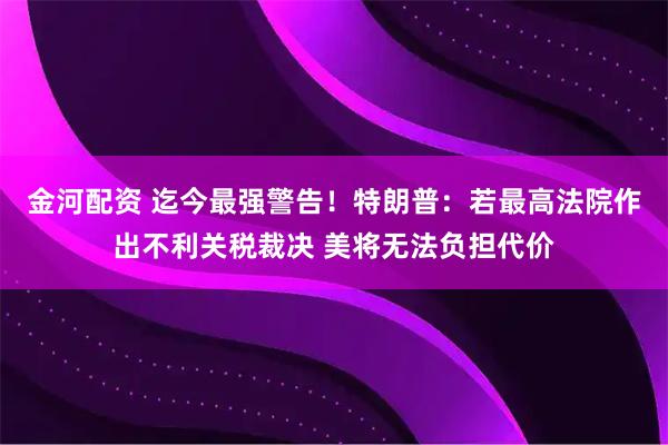 金河配资 迄今最强警告！特朗普：若最高法院作出不利关税裁决 美将无法负担代价