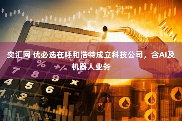奕汇网 优必选在呼和浩特成立科技公司，含AI及机器人业务
