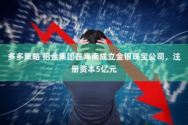 多多策略 招金集团在海南成立金银珠宝公司，注册资本5亿元
