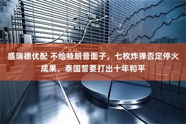 盛瑞德优配 不给特朗普面子，七枚炸弹否定停火成果，泰国誓要打出十年和平