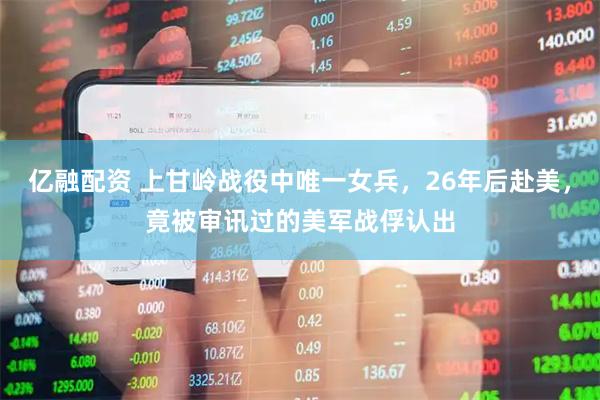 亿融配资 上甘岭战役中唯一女兵，26年后赴美，竟被审讯过的美军战俘认出
