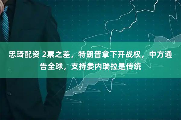 忠琦配资 2票之差，特朗普拿下开战权，中方通告全球，支持委内瑞拉是传统