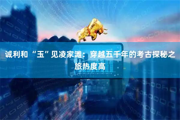 诚利和 “玉”见凌家滩：穿越五千年的考古探秘之旅热度高