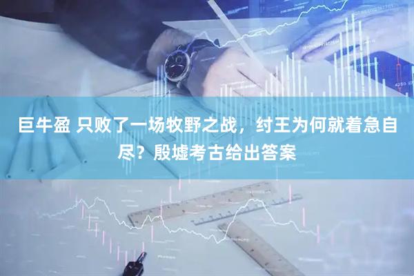 巨牛盈 只败了一场牧野之战，纣王为何就着急自尽？殷墟考古给出答案