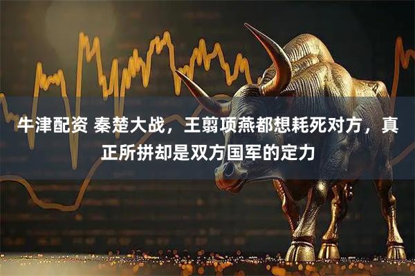 牛津配资 秦楚大战，王翦项燕都想耗死对方，真正所拼却是双方国军的定力