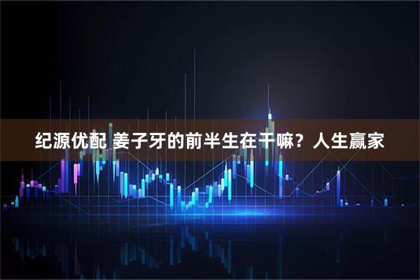 纪源优配 姜子牙的前半生在干嘛？人生赢家