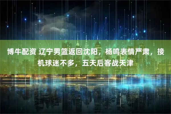 博牛配资 辽宁男篮返回沈阳，杨鸣表情严肃，接机球迷不多，五天后客战天津