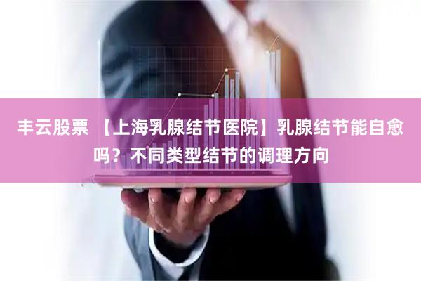 丰云股票 【上海乳腺结节医院】乳腺结节能自愈吗？不同类型结节的调理方向