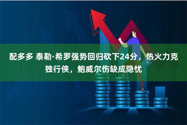 配多多 泰勒·希罗强势回归砍下24分，热火力克独行侠，鲍威尔伤缺成隐忧