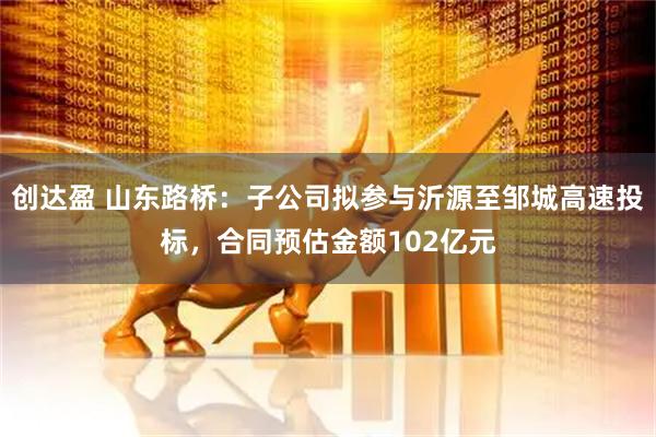 创达盈 山东路桥：子公司拟参与沂源至邹城高速投标，合同预估金额102亿元