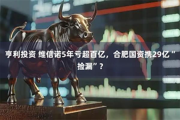 亨利投资 维信诺5年亏超百亿，合肥国资携29亿“捡漏”？