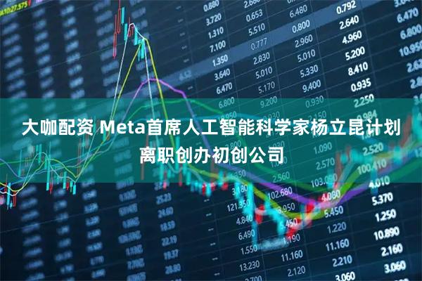 大咖配资 Meta首席人工智能科学家杨立昆计划离职创办初创公司