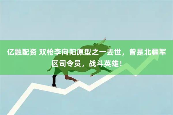 亿融配资 双枪李向阳原型之一去世，曾是北疆军区司令员，战斗英雄！