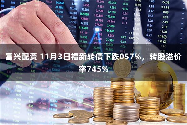 富兴配资 11月3日福新转债下跌057%，转股溢价率745%