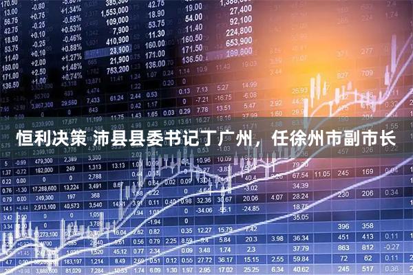 恒利决策 沛县县委书记丁广州，任徐州市副市长
