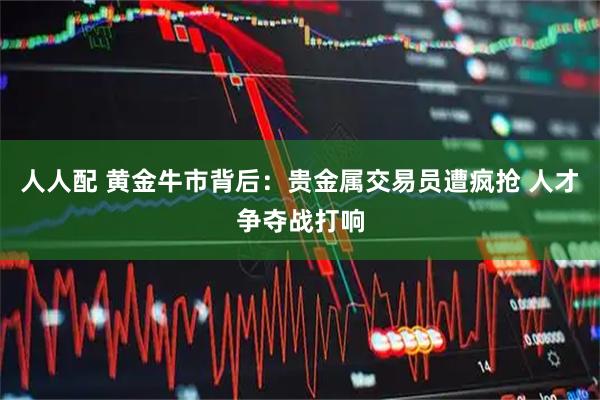 人人配 黄金牛市背后：贵金属交易员遭疯抢 人才争夺战打响