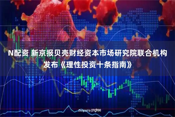N配资 新京报贝壳财经资本市场研究院联合机构发布《理性投资十条指南》