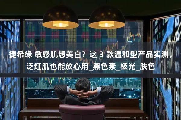捷希缘 敏感肌想美白？这 3 款温和型产品实测，泛红肌也能放心用_黑色素_极光_肤色