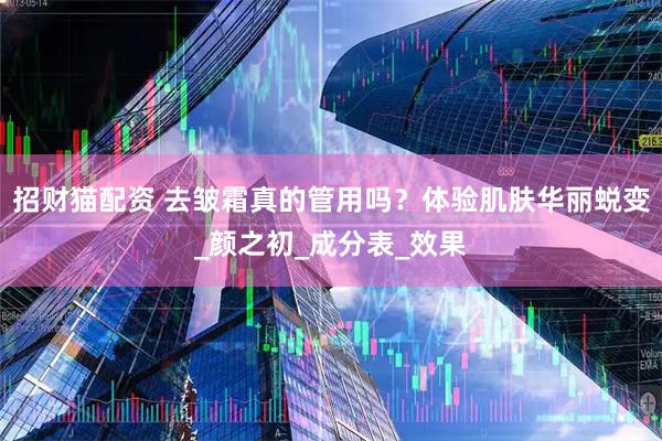 招财猫配资 去皱霜真的管用吗？体验肌肤华丽蜕变_颜之初_成分表_效果