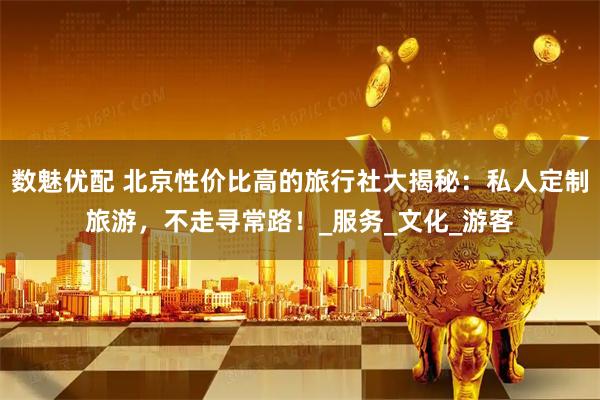 数魅优配 北京性价比高的旅行社大揭秘：私人定制旅游，不走寻常路！_服务_文化_游客