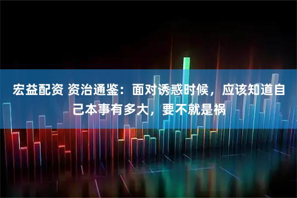 宏益配资 资治通鉴：面对诱惑时候，应该知道自己本事有多大，要不就是祸