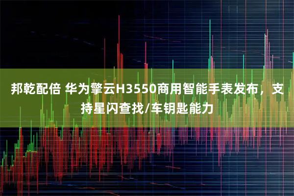 邦乾配倍 华为擎云H3550商用智能手表发布,支持星闪查找/车钥匙能力