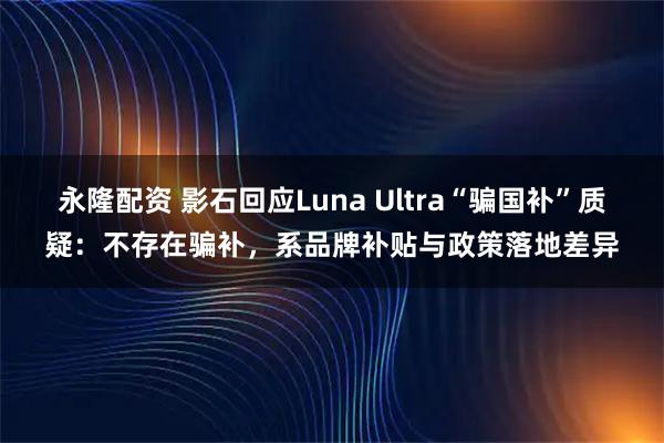 永隆配资 影石回应Luna Ultra“骗国补”质疑：不存在骗补，系品牌补贴与政策落地差异