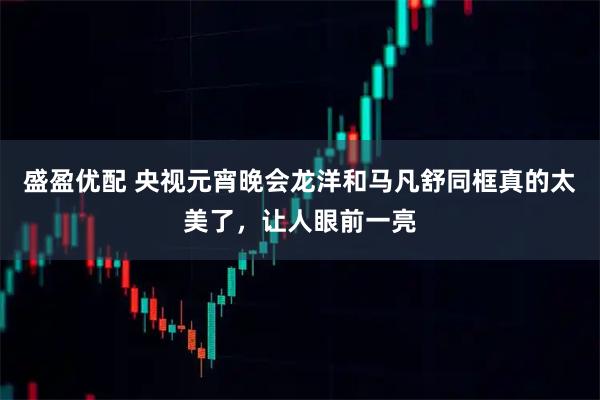 盛盈优配 央视元宵晚会龙洋和马凡舒同框真的太美了，让人眼前一亮