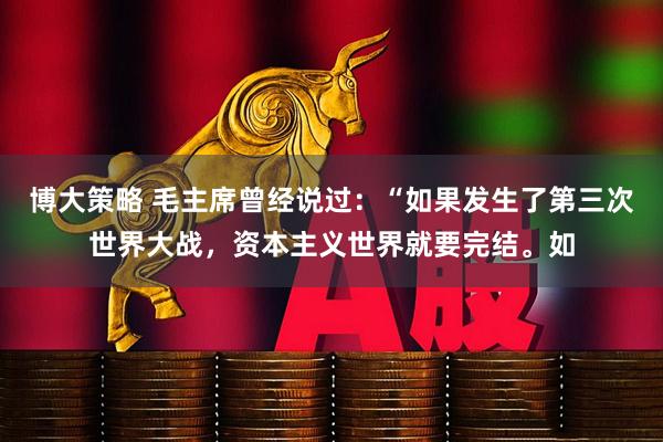 博大策略 毛主席曾经说过：“如果发生了第三次世界大战，资本主义世界就要完结。如