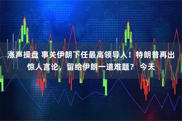 涨声操盘 事关伊朗下任最高领导人！特朗普再出惊人言论，留给伊朗一道难题？ 今天